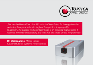 TOPTICA AG - „For me the FemtoFiber ultra 920 with its Clean-Pulse Technology has the 
perfect optical parameters for highest two-photon image quality. 
In addition, the passive and cold laser head is an essential feature since it 
reduces the noise in laboratory and with that the stress on the living animals“