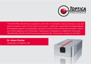 TOPTICA AG - “The FemtoFiber ultra 920 was a pleasure to work with: it is incredibly compact and easy to use, and lowers the barrier to entry for two-photon microscopy.  In particular, I appreciated the added features like integrated dispersion compensation and power control as they minimise the extra effort I need to put in when setting up a 2P microscope.  Having years of experience in multiphoton microscopy, 
I feel that lasers like this one that we can just „plug and play“ will be game-changers for the field.“